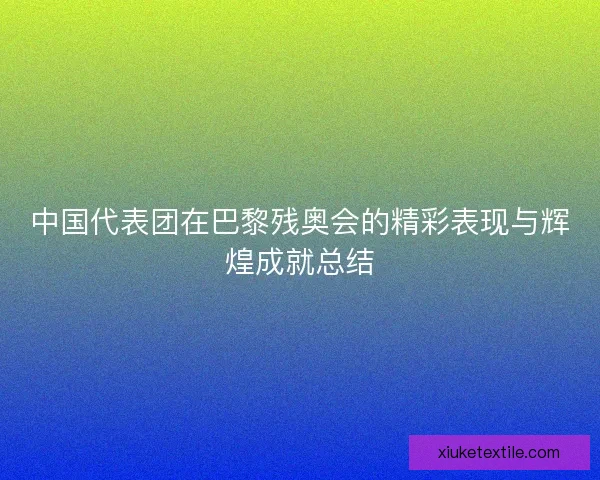 中国代表团在巴黎残奥会的精彩表现与辉煌成就总结