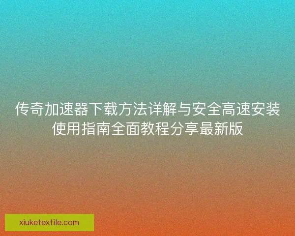 传奇加速器下载方法详解与安全高速安装使用指南全面教程分享最新版