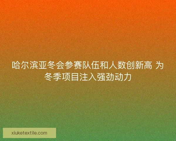 哈尔滨亚冬会参赛队伍和人数创新高 为冬季项目注入强劲动力