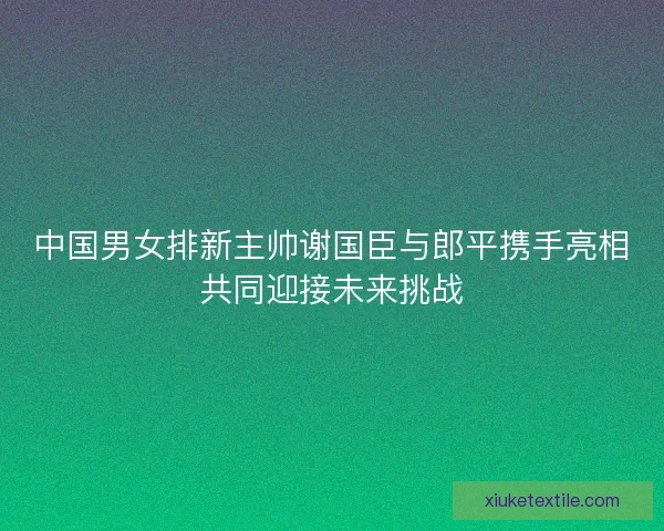 中国男女排新主帅谢国臣与郎平携手亮相共同迎接未来挑战