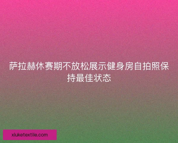 萨拉赫休赛期不放松展示健身房自拍照保持最佳状态
