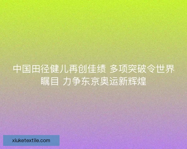 中国田径健儿再创佳绩 多项突破令世界瞩目 力争东京奥运新辉煌